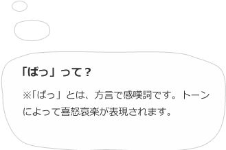 「ばっ」って？※「ばっ」とは、方言で感嘆詞です。トーンによって喜怒哀楽が表現されます。